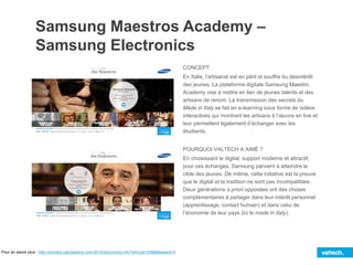 Samsung Maestros Academy –
Samsung Electronics
CONCEPT
En Italie, l’artisanat est en péril et souffre du désintérêt
des jeunes. La plateforme digitale Samsung Maestro
Academy vise à mettre en lien de jeunes talents et des
artisans de renom. La transmission des secrets du
Made in Italy se fait en e-learning sous forme de vidéos
interactives qui montrent les artisans à l’œuvre en live et
leur permettent également d’échanger avec les
étudiants.
POURQUOI VALTECH A AIMÉ ?
En choisissant le digital, support moderne et attractif,
pour ces échanges, Samsung parvient à atteindre la
cible des jeunes. De même, cette initiative est la preuve
que le digital et la tradition ne sont pas incompatibles.
Deux générations a priori opposées ont des choses
complémentaires à partager dans leur intérêt personnel
(apprentissage, contact humain) et dans celui de
l’économie de leur pays (ici le made in Italy).
Pour en savoir plus : http://winners.canneslions.com/2014/direct/entry.cfm?entryid=32886&award=4
 