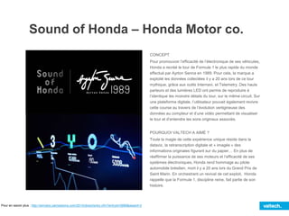 Sound of Honda – Honda Motor co.
CONCEPT
Pour promouvoir l’efficacité de l’électronique de ses véhicules,
Honda a recréé le tour de Formule 1 le plus rapide du monde
effectué par Ayrton Senna en 1989. Pour cela, la marque a
exploité les données collectées il y a 20 ans lors de ce tour
mythique, grâce aux outils Internavi, et Telemetry. Des hauts
parleurs et des lumières LED ont permis de reproduire à
l’identique les moindre détails du tour, sur le même circuit. Sur
une plateforme digitale, l’utilisateur pouvait également revivre
cette course au travers de l’évolution vertigineuse des
données au compteur et d’une vidéo permettant de visualiser
le tour et d’entendre les sons originaux associés.
POURQUOI VALTECH A AIMÉ ?
Toute la magie de cette expérience unique réside dans la
dataviz, la retranscription digitale et « imagée » des
informations originales figurant sur du papier… En plus de
réaffirmer la puissance de ses moteurs et l’efficacité de ses
systèmes électroniques, Honda rend hommage au pilote
automobile brésilien, mort il y a 20 ans lors du Grand Prix de
Saint Marin. En orchestrant un revival de cet exploit, Honda
rappelle que la Formule 1, discipline reine, fait partie de son
histoire.
Pour en savoir plus : http://winners.canneslions.com/2014/direct/entry.cfm?entryid=5889&award=2
 