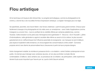 Flou artistique
Art et technique ont toujours été intiment liés. Le progrès technologique, comme la photographie et le
cinéma, a donné lieu à de nouvelles formes d’expression artistique. Le digital n’échappe pas à la règle.
Sa spécificité, peut-être, est d’avoir libéré « les forces créatrices » parmi le plus grand nombre. Chacun peut
facilement s’essayer à la photographie et à la vidéo avec un smartphone – avec l’aide d’applications comme
Instagram ou encore Vine – tout en profitant de la visibilité offerte par certaines plateformes, comme
Youtube. Cette évolution va de paire avec l’émergence de la génération Y : férue du « Do It Yourself », pétrie
d’individualisme, cette génération a appris à accéder elle-même au savoir et à la culture, le plus souvent
gratuitement et en s’affranchissant de l’influence parentale et enseignante. Les marques ne sont d’ailleurs
pas dupes et exploitent cette tendance, en encourageant les consommateurs à être créatif : Converse
propose ainsi à ses clients de personnaliser leurs chaussures à partir de leurs propres designs.
Autre changement notable, la montée en puissance de la « co-création » entre l’artiste contemporain et son
public. Ce dernier peut interagir avec certaines œuvres, et non plus se limiter à simple rôle de
contemplation. D’ailleurs, dans certains cas, ce processus de co-création, de participation, cette expérience
devient toute aussi important que l’œuvre per se, que le chef-d’œuvre achevé.
 