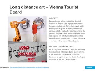 Long distance art – Vienna Tourist
Board
CONCEPT
Pendant qu’un artiste réalisait un dessin à
Vienne, ce dernier a été reproduit en même
temps à Londres et à Berlin. Cet exploit a été
rendu possible grâce à des capteurs situés
dans un robot « trackant » les mouvements du
peintre sur place. Deux autres robots recevant
ces signaux ont effectué instantanément les
mêmes gestes que l’artiste. Le rendu des deux
« copies » est surprenant de précision.
POURQUOI VALTECH A AIMÉ ?
La robotique au service de l’art a, ici, permis la
reproduction à l’identique d’une œuvre en live.
C’est finalement l’expérience, prouvant
l’avancée si rapide et précise des technologies,
qui prend le pas sur l’œuvre finale…
Pour en savoir plus : http://winners.canneslions.com/2014/interactive/entry.cfm?entryid=1760&award=4
 
