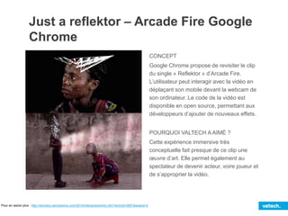 Just a reflektor – Arcade Fire Google
Chrome
CONCEPT
Google Chrome propose de revisiter le clip
du single « Reflektor » d’Arcade Fire.
L’utilisateur peut interagir avec la vidéo en
déplaçant son mobile devant la webcam de
son ordinateur. Le code de la vidéo est
disponible en open source, permettant aux
développeurs d’ajouter de nouveaux effets.
POURQUOI VALTECH A AIMÉ ?
Cette expérience immersive très
conceptuelle fait presque de ce clip une
œuvre d’art. Elle permet également au
spectateur de devenir acteur, voire joueur et
de s’approprier la vidéo.
Pour en savoir plus : http://winners.canneslions.com/2014/interactive/entry.cfm?entryid=2991&award=4
 