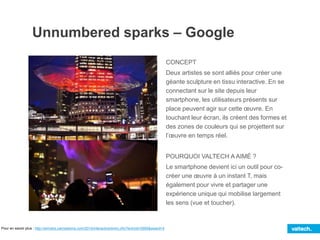 Unnumbered sparks – Google
CONCEPT
Deux artistes se sont alliés pour créer une
géante sculpture en tissu interactive. En se
connectant sur le site depuis leur
smartphone, les utilisateurs présents sur
place peuvent agir sur cette œuvre. En
touchant leur écran, ils créent des formes et
des zones de couleurs qui se projettent sur
l’œuvre en temps réel.
POURQUOI VALTECH A AIMÉ ?
Le smartphone devient ici un outil pour co-
créer une œuvre à un instant T, mais
également pour vivre et partager une
expérience unique qui mobilise largement
les sens (vue et toucher).
Pour en savoir plus : http://winners.canneslions.com/2014/interactive/entry.cfm?entryid=2995&award=4
 