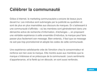 Célébrer la communauté
Grâce à Internet, le marketing communautaire a encore de beaux jours
devant lui. Les individus sont submergés par la publicité au quotidien et
sont de plus en plus insensibles aux discours de marques. En s’adressant à
une communauté d’affinités – où les membres sont généralement dans une
démarche active de recherche d’information, d’échanges –, en proposant
une véritable expérience à cette ensemble d’individus, la marque peut faire
passer plus facilement son message. Bien entendu, il faut que ce message
ne soit pas trop promotionnel et adopte les codes de cette communauté.
Une expérience satisfaisante crée de l’émotion chez le consommateur et
renforce son lien avec la marque. Elle montre aussi aux membres que la
marque s’intéresse et se préoccupe de la communauté. Leurs sentiments
d’appartenance, et la fierté qui en découle, en sont aussi renforcés.
 