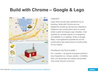 Build with Chrome – Google & Lego
CONCEPT
Lego mène souvent des opérations de co-
branding. Build with Chrome est une
plateforme sociale qui permet aux utilisateurs
d’élaborer des constructions dans le monde
entier à partir de briques Lego virtuelles. Il est
possible d’y accéder depuis un smartphone,
une tablette ou un desktop. Grâce à Google
Maps, il est également possible de voir les
constructions des autres dans le monde entier
et s’en inspirer.
POURQUOI VALTECH A AIMÉ ?
Ce « chantier » de grande envergure permet à
tous d’apporter sa « brique colorée » à l’édifice
dans une dynamique de création personnelle
mais aussi d’œuvre commune.
Pour en savoir plus : http://winners.canneslions.com/2014/interactive/entry.cfm?entryid=1769&award=4
 
