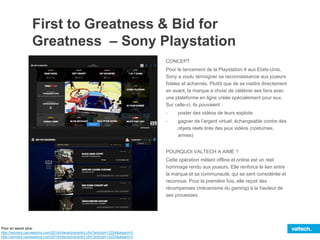 First to Greatness & Bid for
Greatness – Sony Playstation
CONCEPT
Pour le lancement de la Playstation 4 aux Etats-Unis,
Sony a voulu témoigner sa reconnaissance aux joueurs
fidèles et acharnés. Plutôt que de se mettre directement
en avant, la marque a choisi de célébrer ses fans avec
une plateforme en ligne créée spécialement pour eux.
Sur celle-ci, ils pouvaient :
- poster des vidéos de leurs exploits
- gagner de l’argent virtuel, échangeable contre des
objets réels tirés des jeux vidéos (costumes,
armes)
POURQUOI VALTECH A AIMÉ ?
Cette opération mêlant offline et online est un réel
hommage rendu aux joueurs. Elle renforce le lien entre
la marque et sa communauté, qui se sent considérée et
reconnue. Pour la première fois, elle reçoit des
récompenses (mécanisme du gaming) à la hauteur de
ses prouesses.
Pour en savoir plus :
http://winners.canneslions.com/2014/interactive/entry.cfm?entryid=12224&award=3
http://winners.canneslions.com/2014/interactive/entry.cfm?entryid=12223&award=3
 
