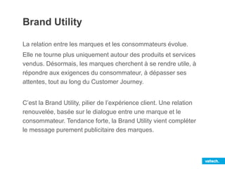 Brand Utility
La relation entre les marques et les consommateurs évolue.
Elle ne tourne plus uniquement autour des produits et services
vendus. Désormais, les marques cherchent à se rendre utile, à
répondre aux exigences du consommateur, à dépasser ses
attentes, tout au long du Customer Journey.
C’est la Brand Utility, pilier de l’expérience client. Une relation
renouvelée, basée sur le dialogue entre une marque et le
consommateur. Tendance forte, la Brand Utility vient compléter
le message purement publicitaire des marques.
 