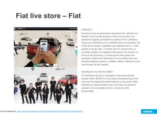 Fiat live store – Fiat
CONCEPT
De plus en plus de personnes choisissent leur véhicule sur
Internet. Face à cette tendance, Fiat a mis au point une
plateforme digitale permettant de mettre en lien l’utilisateur
depuis son ordinateur et un conseiller dans une boutique. Sur
le site de la marque, l’utilisateur peut sélectionner la « visite
guidée en temps réel ». Il rentre ainsi en contact avec un
conseiller équipé d’un appareil embarquant une caméra, un
micro et des écouteurs. Le client pourra ainsi poser des
questions, obtenir des réponses et voir la voiture dans ses
moindres détails (couleurs, modèles, détails, intérieur) le tout
sans bouger de son canapé.
POURQUOI VALTECH A AIMÉ ?
Si la tendance est de se renseigner online pour ensuite
acheter offline (ROPO) ou vice-versa (showrooming) le live
store de Fiat intègre les problématiques cross-canal. Cette
expérience unique introduit aussi une notion de personal
assistant via le conseiller et donc, de service ultra
personnalisé.
Pour en savoir plus : http://winners.canneslions.com/2014/innovation/entry.cfm?entryid=18120&award=38
 