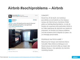 Airbnb #sochiproblems – Airbnb
CONCEPT
Durant les JO de Sochi, de nombreux
journalistes se sont plaints sur les réseaux
sociaux de l’état de leurs chambres d’hôtel
grâce au hashtag #sochiproblems. Le site de
location de vacances entre particuliers Airbnb a
eu l’idée ingénieuse de répondre aux tweets en
proposant, en fonction de chaque problème,
une des locations dont il dispose sur place, via
un message personnalisé.
POURQUOI VALTECH A AIMÉ ?
Beaucoup de marque sont réactives face à
l’actualité. Mais Airbnb se distingue ici en
faisant preuve de brand utility au moyen des
Médias Sociaux. Une opération de real-time
marketing réussie.
Pour en savoir plus : http://winners.canneslions.com/2014/interactive/entry.cfm?entryid=13278&award=4
 