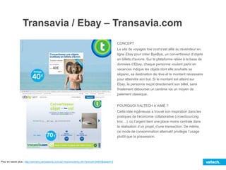 Transavia / Ebay – Transavia.com
CONCEPT
Le site de voyages low cost s’est allié au revendeur en
ligne Ebay pour créer ByeBye, un convertisseur d’objets
en billets d’avions. Sur la plateforme reliée à la base de
données d’Ebay, chaque personne voulant partir en
vacances indique les objets dont elle souhaite se
séparer, sa destination de rêve et le montant nécessaire
pour atteindre son but. Si le montant est atteint sur
Ebay, la personne reçoit directement son billet, sans
finalement débourser un centime via un moyen de
paiement classique.
POURQUOI VALTECH A AIMÉ ?
Cette idée ingénieuse a trouvé son inspiration dans les
pratiques de l’économie collaborative (crowdsourcing,
troc…), où l’argent tient une place moins centrale dans
la réalisation d’un projet, d’une transaction. De même,
ce mode de consommation alternatif privilégie l’usage
plutôt que la possession.
Pour en savoir plus : http://winners.canneslions.com/2014/promo/entry.cfm?entryid=34945&award=2
 
