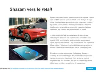 Shazam vers le retail
Pour en savoir plus : http://thenextweb.com/insider/2015/01/08/shazam-going-music-retailers-augmented-reality-wearable-integration/
Shazam cherche à s’étendre hors du monde de la musique. Lors du
CES, son PDG a donné quelques détails sur la stratégie de l’app
mobile. Il veut s’attaquer au monde du retail, notamment à travers
la publicité. Ainsi, l’utilisateur aurait la possibilité de « shazamer
visuellement » certains éléments dans des magasins physiques
partenaires, afin d’obtenir des promotions sur un produit.
La future version de l’app permettrait aussi de scanner des
publicités print et de vivre une expérience sur son mobile. Ainsi,
durant le CES, son PDG a fait la démonstration avec une pub
papier Jaguar qu’il a scannée. L’app proposait alors une expérience
3D sur mobile : l’utilisateur n’avait qu’à déplacer son smartphone
pour voir l’intérieur de l’habitacle de la voiture, comme s’il y était.
Grâce à son nombre astronomique d’utilisateurs, Shazam a
l’avantage de pouvoir développer des produits attractifs pour des
marques en recherche d’audience. Enfin, la start-up voudrait
intégrer son app aux wearables, afin que les utilisateurs puissent
l’utiliser sans sortir leurs smartphones de leurs poches.
 