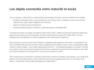 Les objets connectés entre maturité et excès
Tout, ou presque, a déjà été dit sur cette tendance technologique disruptive, dont les bénéfices sont multiples :
• Faciliter les échanges entre un consommateur et une marque, entre un utilisateur et son environnement,
notamment les autres objets intelligents qui l’entourent
• Libérer de certaines tâches rébarbatives
• Favoriser l’apprentissage de l’utilisateur, notamment grâce au Quantified-Self
Et comme l’an dernier, les objets connectés ont été la star du CES. L’effet de surprise est néanmoins passé et le
regard est plus critique sur les nouveautés. En effet, le doute demeure quant à leur réelle utilité. Un enjeu
stratégique sera de dépasser ce statut de gadget pour être adopté par les utilisateurs.
Deux domaines, que nous avons choisi d’étudier, se dégagent particulièrement cette année : la domotique d’une
part, la santé/bien-être et sport de l’autre. Grâce à quelques fonctionnalités en plus ou bien un écosystème digital
renforcé, nombre d’objets – pour certains déjà présents en 2014 – ont véritablement gagné en maturité. Tout cela
nous porte à croire que ces deux domaines trouveront leurs audiences respectives dans les années à venir ! Bien
sûr, le CES comptait son lot d’objets WTF, qui font aussi le charme du salon !
Enfin, chaque grand constructeur ou presque a désormais sa montre connectée, voire plusieurs : prix, durée de la
batterie ou encore aspect fashion, chacun essaie de trouver le bon positionnement pour se démarquer de la –
féroce – concurrence. Avant qu’elle soit balayée par l’Apple Watch ?
 