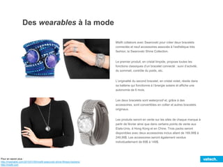 Des wearables à la mode
Misfit collabore avec Swarovski pour créer deux bracelets
connectés et neuf accessoires associés à l’esthétique très
fashion, la Swarovski Shine Collection.
Le premier produit, en cristal limpide, propose toutes les
fonctions classiques d’un bracelet connecté : suivi d’activité,
du sommeil, contrôle du poids, etc.
L’originalité du second bracelet, en cristal violet, réside dans
sa batterie qui fonctionne à l’énergie solaire et affiche une
autonomie de 6 mois.
Les deux bracelets sont waterproof et, grâce à des
accessoires, sont convertibles en collier et autres bracelets
originaux.
Les produits seront en vente sur les sites de chaque marque à
partir de février ainsi que dans certains points de vente aux
Etats-Unis, à Hong Kong et en Chine. Trois packs seront
disponibles avec deux accessoires inclus allant de 169,99$ à
249,99$. Les accessoires seront également vendus
individuellement de 69$ à 149$.
Pour en savoir plus :
http://mashable.com/2015/01/05/misfit-swarovski-shine-fitness-trackers/
http://misfit.com
 