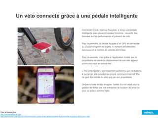 Un vélo connecté grâce à une pédale intelligente
Connected Cycle, start-up française, a conçu une pédale
intelligente avec deux principales fonctions : recueillir des
données sur les performances et prévenir les vols.
Pour la première, la pédale équipée d’un GPS et connectée
au Cloud enregistre les trajets, le nombre de kilomètres
parcourus et le nombre de calories éliminées.
Pour la seconde, c’est grâce à l’application mobile que le
propriétaire est alerté du déplacement de son vélo et peut
suivre son trajet en temps réel.
« The smart pedal » est totalement autonome, pas de batterie
à recharger, elle possède sa propre connexion Internet. Elle
ne peut être retirée du vélo que par son propriétaire.
On peut d’ores et déjà imaginer l’utilité d’un tel objet pour la
gestion de flottes par une entreprise de location de vélos ou
pour un acteur comme Velib.
Pour en savoir plus :
http://connectedcycle.com
http://techcrunch.com/2015/01/04/connected-cycles-smart-pedal-prevents-theft-provides-analytics-about-your-ride/
 