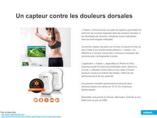 Un capteur contre les douleurs dorsales
« Valedo » d’Hocoma est une paire de capteurs permettant de
renforcer les muscles impliqués dans les douleurs dorsales. Il
est développé par Hocoma, entreprise suisse spécialisée
dans les technologies médicales.
Le premier capteur est placé sur le torse, le second en bas du
dos à l’aide d’une simple bande adhésive. « Valedo » se
différencie ici de ses concurrents, nombreux à proposer des
ceintures plus contraignantes à porter.
L’application « Valedo », disponible sur iPhone et iPad,
propose ensuite 45 exercices praticables assis, debout ou
couché. L’utilisateur évolue dans un jeu-vidéo à travers
plusieurs niveaux et collecte des étoiles, reflets de ses
performances et de son assiduité.
Les premiers résultats apparaissent au bout de deux
semaines après trois séries de 10-15 min d’exercice
hebdomadaire.
Disponible uniquement en Suisse, Allemagne, Autriche et aux
Etats-Unis au prix de 299€.
Pour en savoir plus :
http://www.valedotherapy.com
http://techcrunch.com/2015/01/04/the-valedo-helps-you-train-back-pain-away/
 