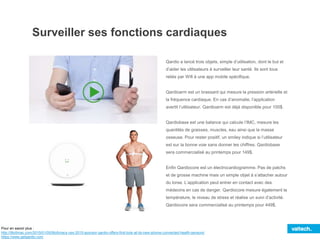 Surveiller ses fonctions cardiaques
Qardio a lancé trois objets, simple d’utilisation, dont le but et
d’aider les utilisateurs à surveiller leur santé. Ils sont tous
reliés par Wifi à une app mobile spécifique.
Qardioarm est un brassard qui mesure la pression artérielle et
la fréquence cardiaque. En cas d’anomalie, l’application
avertit l’utilisateur. Qardioarm est déjà disponible pour 100$.
Qardiobase est une balance qui calcule l’IMC, mesure les
quantités de graisses, muscles, eau ainsi que la masse
osseuse. Pour rester positif, un smiley indique si l’utilisateur
est sur la bonne voie sans donner les chiffres. Qardiobase
sera commercialisé au printemps pour 149$.
Enfin Qardiocore est un électrocardiogramme. Pas de patchs
et de grosse machine mais un simple objet à s’attacher autour
du torse. L’application peut entrer en contact avec des
médecins en cas de danger. Qardiocore mesure également la
température, le niveau de stress et réalise un suivi d’activité.
Qardiocore sera commercialisé au printemps pour 449$.
Pour en savoir plus :
http://9to5mac.com/2015/01/05/9to5macs-ces-2015-sponsor-qardio-offers-first-look-at-its-new-iphone-connected-health-sensors/
https://www.getqardio.com
 