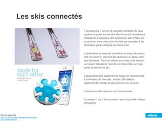 Les skis connectés
« Snowcookie » est un kit wearable composé de deux
capteurs à poser sur les skis afin de rendre l’expérience
intelligente. L’utilisateur doit positionner son iPhone sur
sa poitrine, dans une poche frontale par exemple. Il est
développé par l’entreprise du même nom.
L’application va analyser la position du corps et jouer le
rôle de coach en donnant des directives au skieur dans
ses écouteurs. Pour les skieurs au niveau plus avancé,
un rapport détaillé de l’activité est disponible sur l’app
après la session de ski.
L’application gère également la fatigue et recommande
à l’utilisateur de faire des breaks. Elle détecte
également les chutes et peut prévenir les secours.
L’autonomie des capteurs est d’une journée.
La version 1 de « Snowcookie » sera disponible à l’hiver
2015/2016
Pour en savoir plus :
http://iq.intel.fr/make-it-wearable-snowcookie/
http://snowcookie.eu
 