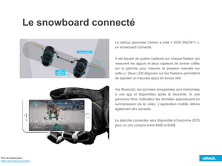 Le snowboard connecté
La startup japonaise Cerevo a crée « XON SNOW-1 »,
un snowboard connecté.
Il est équipé de quatre capteurs sur chaque fixation qui
mesurent les appuis et deux capteurs de torsion collés
sur la planche pour mesurer la pression exercée sur
celle-ci. Deux LED disposés sur les fixations permettent
de signaler un mauvais appui en temps réel.
Via Bluetooth, les données enregistrées sont transmises
à une app et disponibles après la descente. Si une
personne filme l’utilisateur les données apparaissent en
surimpression de la vidéo. L’application mobile délivre
également des conseils.
La planche connectée sera disponible à l’automne 2015
pour un prix compris entre 400$ et 600$.
Pour en savoir plus :
https://xon.cerevo.com/en/
 