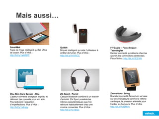 Mais aussi…
SmartMat
Tapis de Yoga intelligent qui fait office
de coach. Plus d’infos :
http://bit.ly/1wlM8PF
Oku Skin Care Sensor - Oku
Capteur connecté analysant la peau et
délivrant des conseils pour son soin.
Peut prévenir l’apparition
d’imperfections. Plus d’infos :
http://bit.ly/1x4njqy
Quitbit
Briquet intelligent qui aide l’utilisateur à
arrêter de fumer. Plus d’infos :
http://bit.ly/1nYjXCC
FITGuard – Force Impact
Tecnologies
Dentier connecté qui détecte chez les
sportifs les commotions cérébrales.
Plus d’infos : http://bit.ly/1E2rYhl
Zik Sport - Parrot
Casque Bluetooth combiné à un tracker
d’activité. Zik Sport possède les
mêmes caractéristiques que l’on
retrouve habituellement chez une
montre connectée. Plus d’infos :
http://bit.ly/1w1jbGc
Zensorium - Being
Bracelet connecté Zensorium se base
sur des indicateurs comme le rythme
cardiaque, la pression artérielle pour
tracker les humeurs. Plus d’infos
http://bit.ly/1ytZMVe
 
