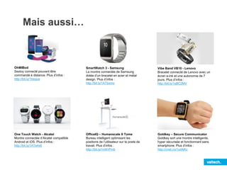 Mais aussi…
OhMIBod
Sextoy connecté pouvant être
commandé à distance. Plus d’infos :
http://bit.ly/1treqoe
One Touch Watch - Alcatel
Montre connectée d’Alcatel compatible
Android et iOS. Plus d’infos :
http://bit.ly/1ATe4x6
SmartWatch 3 - Samsung
La montre connectée de Samsung
dotée d’un bracelet en acier et métal
design. Plus d’infos :
http://bit.ly/1ATbxmo
Vibe Band VB10 - Lenovo
Bracelet connecté de Lenovo avec un
écran e-ink et une autonomie de 7
jours. Plus d’infos :
http://bit.ly/1sBC2MV
OfficeIQ – Humanscale X Tome
Bureau intelligent optimisant les
positions de l’utilisateur sur le poste de
travail. Plus d’infos :
http://bit.ly/1nWrPmb
Goldkey – Secure Communicator
Goldkey sort une montre intelligente,
hyper sécurisée et fonctionnant sans
smartphone. Plus d’infos :
http://cnet.co/1yd4jKc
 