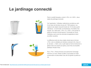 Le jardinage connecté
Parrot, société française, a lancé « Pot » et « H2O », deux
objets de jardinage connecté.
Via l’application, l’utilisateur sélectionne sa plante au sein
d’une base de données de plus de 7 000 espèces. Les
capteurs des objets mesurent toutes les 15 minutes quatre
indicateurs : la luminosité, la température, l’humidité et les
engrais. Sur cette base, « Pot » ou « H2O » vont arroser la
plante en fonction de ses besoins. Connectés au Cloud,
l’utilisateur peut suivre les données enregistrées et ainsi
surveiller sa plante.
La différence entre les deux objets réside dans le format.
« Pot » est un véritable pot robotisé contenant 2,5L d’eau et
2L de terre ; « H2O » est un petit objet en forme d’entonnoir à
glisser dans son propre pot après y avoir fixé une bouteille
plastique remplie d’eau.
Pour « Pot », Parrot annonce une autonomie d’arrosage
d’environ un mois. Passé ce délai, le pot passe en mode
conservation et rationnalise l’eau afin de garder la plante en
vie.
Pour en savoir plus : http://techcrunch.com/2015/01/04/the-parrot-pot-and-h2o-give-you-a-robotic-green-thumb/
 