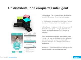 Un distributeur de croquettes intelligent
« SmartFeeder » est un objet connecté permettant de
contrôler l’alimentation d’un animal de compagnie.
Le distributeur de croquettes permet de nourrir le chien
ou le chat même si le maître n’est pas à la maison.
« SmartFeeder » joue aussi un rôle de nutritionniste. Il
décide de quand donner à manger, de la taille des
portions et conseille l’utilisateur sur le choix de la
nourriture.
Enfin, l’application mobile alerte le propriétaire quand
l’animal a été nourri et lui indique combien de calories il
a emmagasiné. Elle réalise un inventaire de la
nourriture restante et peut même en commander au
supermarché.
A noter que « SmartFeeder » ne peut gérer qu’un seul
animal par foyer. Il est disponible pour 199$.
Pour en savoir plus : http://www.petnet.io
 