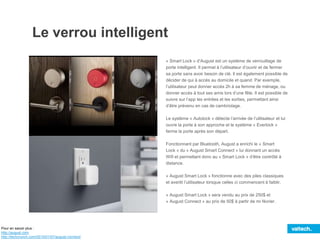 IMAGE
Le verrou intelligent
« Smart Lock » d’August est un système de verrouillage de
porte intelligent. Il permet à l’utilisateur d’ouvrir et de fermer
sa porte sans avoir besoin de clé. Il est également possible de
décider de qui à accès au domicile et quand. Par exemple,
l’utilisateur peut donner accès 2h à sa femme de ménage, ou
donner accès à tout ses amis lors d’une fête. Il est possible de
suivre sur l’app les entrées et les sorties, permettant ainsi
d’être prévenu en cas de cambriolage.
Le système « Autolock » détecte l’arrivée de l’utilisateur et lui
ouvre la porte à son approche et le système « Everlock »
ferme la porte après son départ.
Fonctionnant par Bluetooth, August a enrichi le « Smart
Lock » du « August Smart Connect » lui donnant un accès
Wifi et permettant donc au « Smart Lock » d’être contrôlé à
distance.
« August Smart Lock » fonctionne avec des piles classiques
et avertit l’utilisateur lorsque celles ci commencent à faiblir.
« August Smart Lock » sera vendu au prix de 250$ et
« August Connect » au prix de 50$ à partir de mi février.
Pour en savoir plus :
http://august.com
http://techcrunch.com/2015/01/07/august-connect/
 