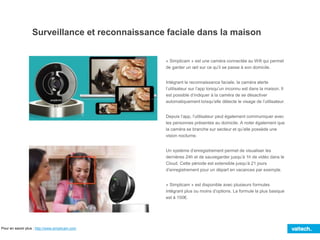 Surveillance et reconnaissance faciale dans la maison
« Simplicam » est une caméra connectée au Wifi qui permet
de garder un œil sur ce qu’il se passe à son domicile.
Intégrant la reconnaissance faciale, la caméra alerte
l’utilisateur sur l’app lorsqu’un inconnu est dans la maison. Il
est possible d’indiquer à la caméra de se désactiver
automatiquement lorsqu’elle détecte le visage de l’utilisateur.
Depuis l’app, l’utilisateur peut également communiquer avec
les personnes présentes au domicile. A noter également que
la caméra se branche sur secteur et qu’elle possède une
vision nocturne.
Un système d’enregistrement permet de visualiser les
dernières 24h et de sauvegarder jusqu’à 1h de vidéo dans le
Cloud. Cette période est extensible jusqu’à 21 jours
d’enregistrement pour un départ en vacances par exemple.
« Simplicam » est disponible avec plusieurs formules
intégrant plus ou moins d’options. La formule la plus basique
est à 150€.
Pour en savoir plus : http://www.simplicam.com
 