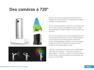 Des caméras à 720°
Pour en savoir plus : http://techcrunch.com/2015/01/04/allie/
IC Real Tech lance trois caméras dont la particularité est
d’intégrer deux caméras 360° de 13 megapixels permettant à
l’utilisateur de regarder partout.
Les trois caméras possèdent un zoom 8X, une connexion par
Wifi ou câble qui donne la possibilité de suivre sur mobile
l’enregistrement et d’orienter l’angle de vue de la caméra via
ce dernier.
Deux heures de séquence peuvent être enregistrées sur une
carte SD interne et bien plus sur le Cloud. Comme utilisation,
on peut imaginer faire des films familiaux, des films de
soirées, des photographies originales ou encore des usages
similaires à la GoPro. IC Real Tech annonce pour 2016
travailler sur une caméra dédiée au sport.
« Allie Pro » disponible à partir de mars pour 3 000$ intègre
une lentille haut de gamme ; « Allie Home » présente un
design élégant ; « Allie Play », destiné à la chambre d’enfant
est plus colorée. Ces deux dernières seront disponibles plus
tard pour moins de 500$.
 