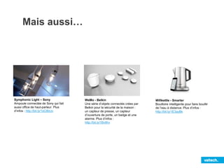 Mais aussi…
Symphonic Light – Sony
Ampoule connectée de Sony qui fait
aussi office de haut-parleur. Plus
d’infos : http://bit.ly/1sC8bUv
WeMo - Belkin
Une série d’objets connectés crées par
Belkin pour la sécurité de la maison :
un capteur de presse, un capteur
d’ouverture de porte, un badge et une
alarme. Plus d’infos :
http://bit.ly/1BvIIhv
Wifikettle - Smarter
Bouilloire intelligente pour faire bouillir
de l’eau à distance. Plus d’infos :
http://bit.ly/1E3ayBk
 