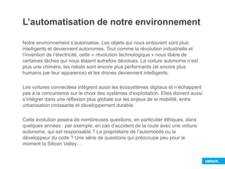 L’automatisation de notre environnement
Notre environnement s’automatise. Les objets qui nous entourent sont plus
intelligents et deviennent autonomes. Tout comme la révolution industrielle et
l’invention de l’électricité, cette « révolution technologique » nous libère de
certaines tâches qui nous étaient autrefois dévolues. La voiture autonome n’est
plus une chimère, les robots sont encore plus performants (et encore plus
humains par leur apparence) et les drones deviennent intelligents.
Les voitures connectées intègrent aussi les écosystèmes digitaux et n’échappent
pas à la concurrence sur le choix des systèmes d’exploitation. Elles doivent aussi
s’intégrer dans une réflexion plus globale sur les enjeux de la mobilité, entre
urbanisation croissante et développement durable.
Cette évolution posera de nombreuses questions, en particulier éthiques, dans
quelques années : par exemple, en cas d’accident de la route avec une voiture
autonome, qui est responsable ? Le propriétaire de l’automobile ou le
développeur du code ? Une série de questions qui préoccupe peu pour le
moment la Silicon Valley…
 