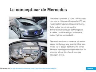 Mercedes a présenté la F015, son nouveau
concept-car. Une première pour le CES, où
l’automobile n’a jamais été aussi présente.
Cette voiture concentre nombre
d’innovations techniques technologiques
actuelles : matériaux légers mais solide,
moteur hybride, connectivité…
Elle serait aussi autonome et ne nécessite
pas de conducteur pour avancer. Cela a un
impact sur le design de l’habitacle, rempli
d’écrans : les sièges avant peuvent ainsi se
retourner afin de faire face à ceux des
passagers arrière.
Le concept-car de Mercedes
Pour en savoir plus : http://www.lesnumeriques.com/divers/ces-2015-f015-vehicule-futur-selon-mercedes-n38469.html
 