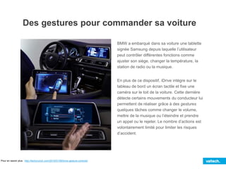 BMW a embarqué dans sa voiture une tablette
signée Samsung depuis laquelle l’utilisateur
peut contrôler différentes fonctions comme
ajuster son siège, changer la température, la
station de radio ou la musique.
En plus de ce dispositif, iDrive intègre sur le
tableau de bord un écran tactile et fixe une
caméra sur le toit de la voiture. Cette dernière
détecte certains mouvements du conducteur lui
permettent de réaliser grâce à des gestures
quelques tâches comme changer le volume,
mettre de la musique ou l’éteindre et prendre
un appel ou le rejeter. Le nombre d’actions est
volontairement limité pour limiter les risques
d’accident.
Des gestures pour commander sa voiture
Pour en savoir plus : http://techcrunch.com/2015/01/06/bmw-gesture-controls/
 