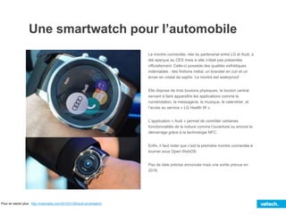 Une smartwatch pour l’automobile
La montre connectée, née du partenariat entre LG et Audi, a
été aperçue au CES mais si elle n’était pas présentée
officiellement. Celle-ci possède des qualités esthétiques
indéniables : des finitions métal, un bracelet en cuir et un
écran en cristal de saphir. La montre est waterproof.
Elle dispose de trois boutons physiques, le bouton central
servant à faire apparaître les applications comme la
numérotation, la messagerie, la musique, le calendrier, et
l’accès au service « LG Health W ».
L’application « Audi » permet de contrôler certaines
fonctionnalités de la voiture comme l’ouverture ou encore le
démarrage grâce à la technologie NFC.
Enfin, il faut noter que c’est la première montre connectée à
tourner sous Open WebOS.
Pas de date précise annoncée mais une sortie prévue en
2016.
Pour en savoir plus : http://mashable.com/2015/01/06/audi-smartwatch/
 