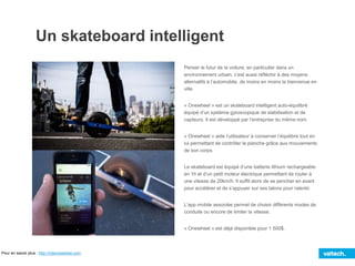 Un skateboard intelligent
Penser le futur de la voiture, en particulier dans un
environnement urbain, c’est aussi réfléchir à des moyens
alternatifs à l’automobile, de moins en moins la bienvenue en
ville.
« Onewheel » est un skateboard intelligent auto-équilibré
équipé d’un système gyroscopique de stabilisation et de
capteurs. Il est développé par l’entreprise du même nom.
« Onewheel » aide l’utilisateur à conserver l’équilibre tout en
lui permettant de contrôler la planche grâce aux mouvements
de son corps.
Le skateboard est équipé d’une batterie lithium rechargeable
en 1h et d’un petit moteur électrique permettant de rouler à
une vitesse de 20km/h. Il suffit alors de se pencher en avant
pour accélérer et de s’appuyer sur ses talons pour ralentir.
L’app mobile associée permet de choisir différents modes de
conduite ou encore de limiter la vitesse.
« Onewheel » est déjà disponible pour 1 500$.
Pour en savoir plus : http://rideonewheel.com
 
