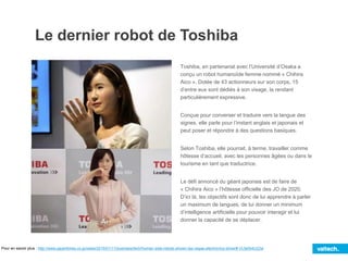 Le dernier robot de Toshiba
Toshiba, en partenariat avec l’Université d’Osaka a
conçu un robot humanoïde femme nommé « Chihira
Aico ». Dotée de 43 actionneurs sur son corps, 15
d’entre eux sont dédiés à son visage, la rendant
particulièrement expressive.
Conçue pour converser et traduire vers la langue des
signes, elle parle pour l’instant anglais et japonais et
peut poser et répondre à des questions basiques.
Selon Toshiba, elle pourrait, à terme, travailler comme
hôtesse d’accueil, avec les personnes âgées ou dans le
tourisme en tant que traductrice.
Le défi annoncé du géant japonais est de faire de
« Chihira Aico » l’hôtesse officielle des JO de 2020.
D’ici là, les objectifs sont donc de lui apprendre à parler
un maximum de langues, de lui donner un minimum
d’intelligence artificielle pour pouvoir interagir et lui
donner la capacité de se déplacer.
Pour en savoir plus : http://www.japantimes.co.jp/news/2015/01/11/business/tech/human-side-robots-shown-las-vegas-electronics-show/#.VLfa0b4U22w
 