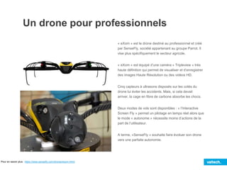 Un drone pour professionnels
« eXom » est le drone destiné au professionnel et créé
par SenseFly, société appartenant au groupe Parrot. Il
vise plus spécifiquement le secteur agricole.
« eXom » est équipé d’une caméra « Tripleview » très
haute définition qui permet de visualiser et d’enregistrer
des images Haute Résolution ou des vidéos HD.
Cinq capteurs à ultrasons disposés sur les cotés du
drone lui éviter les accidents. Mais, si cela devait
arriver, la cage en fibre de carbone absorbe les chocs.
Deux modes de vols sont disponibles : « l’Interactive
Screen Fly » permet un pilotage en temps réel alors que
le mode « autonome » nécessite moins d’actions de la
part de l’utilisateur.
A terme, «SenseFly » souhaite faire évoluer son drone
vers une parfaite autonomie.
Pour en savoir plus : https://www.sensefly.com/drones/exom.html/
 
