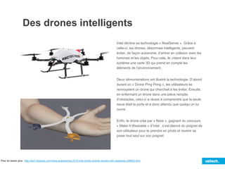 Des drones intelligents
Intel décline sa technologie « RealSense ». Grâce à
celle-ci, les drones, désormais intelligents, peuvent
éviter, de façon autonome, d’entrer en collision avec les
hommes et les objets. Pour cela, ils créent dans leur
système une carte 3D qui prend en compte les
éléments de l’environnement.
Deux démonstrations ont illustré la technologie. D’abord
durant un « Drone Ping Pong », les utilisateurs se
renvoyaient un drone qui cherchait à les éviter. Ensuite,
en enfermant un drone dans une pièce remplie
d’obstacles, celui-ci a réussi à comprendre que la seule
issue était la porte et a donc attendu que quelqu’un lui
ouvre.
Enfin, le drone crée par « Nixie », gagnant du concours
« Make It Wearable » d’Intel , s’est élancé du poignet de
son utilisateur pour le prendre en photo et revenir se
poser tout seul sur son poignet.
Pour en savoir plus : http://tech.firstpost.com/news-analysis/ces-2015-intel-builds-smarter-drones-with-realsense-248602.html
 