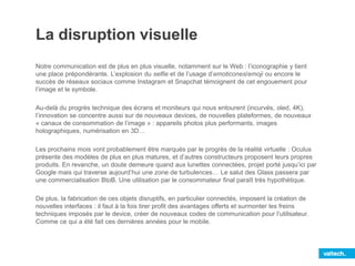 La disruption visuelle
Notre communication est de plus en plus visuelle, notamment sur le Web : l’iconographie y tient
une place prépondérante. L’explosion du selfie et de l’usage d’emoticones/emoji ou encore le
succès de réseaux sociaux comme Instagram et Snapchat témoignent de cet engouement pour
l’image et le symbole.
Au-delà du progrès technique des écrans et moniteurs qui nous entourent (incurvés, oled, 4K),
l’innovation se concentre aussi sur de nouveaux devices, de nouvelles plateformes, de nouveaux
« canaux de consommation de l’image » : appareils photos plus performants, images
holographiques, numérisation en 3D…
Les prochains mois vont probablement être marqués par le progrès de la réalité virtuelle : Oculus
présente des modèles de plus en plus matures, et d’autres constructeurs proposent leurs propres
produits. En revanche, un doute demeure quand aux lunettes connectées, projet porté jusqu’ici par
Google mais qui traverse aujourd’hui une zone de turbulences… Le salut des Glass passera par
une commercialisation BtoB. Une utilisation par le consommateur final paraît très hypothétique.
De plus, la fabrication de ces objets disruptifs, en particulier connectés, imposent la création de
nouvelles interfaces : il faut à la fois tirer profit des avantages offerts et surmonter les freins
techniques imposés par le device, créer de nouveaux codes de communication pour l’utilisateur.
Comme ce qui a été fait ces dernières années pour le mobile.
 