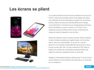 Les écrans se plient
Pour en savoir plus : http://techcrunch.com/2015/01/05/lg-g-flex-2-ces-2015/ ;
http://www.cnetfrance.fr/news/ces-2015-samsung-ativ-one-7-curved-un-pc-a-ecran-incurve-39812105.htm
LG va sortir la seconde mouture de son smartphone incurvé, le LG
G Flex 2. Alors que la première version avait quelque peu déçue
car la définition de l’écran était faible par rapport à la concurrence,
la firme coréenne annonce avoir fait des efforts tant en design
qu’en performance. À la lecture de ses caractéristiques techniques,
assez semblables au reste du marché, le LG G Flex 2 ne se
singularise qu’avec ce fameux écran incurvé, censé limiter les
risques de casse de l’appareil en cas de chute.
Samsung s’intéresse aussi aux écrans incurvés. D’après quelques
rumeurs, certains smartphones du géant coréen, comme le futur
Note 5, seront eux aussi flexibles. Ce qui est sûr, c’est que
plusieurs TV et ordinateurs estampillés Samsung auront un écran
incurvé, comme l’Ativ One 7 Curved, présenté au CES. Selon le
fabricant, le moniteur de cet ordinateur permettra d’obtenir des
angles de vision plus importants qu’avec un écran plat.
Gadget ou vraie tendance design et ergonomique ? L’écran incurvé
a pour l’instant du mal à convaincre les observateurs, en particulier
sur un smartphone…
 