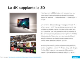 La 4K supplante la 3D
Historiquement, le CES a toujours été l’occasion pour les
constructeurs de présenter les dernières innovations en
matière de télévision. La présente édition n’a pas échappé à
la règle.
Une tendance globale se dégage : la progression de la TV à
la fois « smart » et 4K. Tous les fabricants ont annoncé des
modèles aux écrans – parfois incurvés – dont l’image sera
plus lumineuse, avec une gamme de couleurs plus large et
des contrastes encore plus saisissants. L’éphémère TV 3D a
été abandonnée. Néanmoins, les « sources » de 4K sont
encore limitées aux services de streaming sur Internet,
comme Netflix, Amazon ou encore Youtube.
Pour l’aspect « smart », plusieurs systèmes d’exploitations
sont en compétition : Android TV (Philips, Sony…) de Google,
FireFox OS (Panasonic) mais aussi des OS « maisons »
comme Tizen de Samsung ou encore WebOS 2.0 de LG.
Pour en savoir plus : http://www.01net.com/editorial/640720/televiseurs-7-choses-a-retenir-du-ces-2015/
 