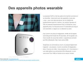 Des appareils photos wearable
La populaire GoPro a fait des petits et le marché commence à
se diversifier, notamment avec des appareils un peu plus
« pop », pour une cible plus jeune, loin du traditionnel
positionnement sport et « techno » du marché. Narrative et
iON ont présenté respectivement Clip 2 et SnapCam, deux
appareils photo. Ils mesurent environ 4 centimètres de long et
sont wearables, à clipper sur un vêtement ou autre.
Clip 2 prend une photo (8 mégapixels, lentille de 90 degrés)
automatiquement toutes les 30 secondes, afin de garder une
trace visuelle de sa journée entière. L’appareil est connecté
par Wifi et Bluetooth. Clip 2 sera vendu 200$.
SnapCamp se commande au touch, en pressant légèrement
l’appareil : une pression, il prend une photo (8 mégapixels) ;
deux, il tourne une vidéo ; trois pressions, et il « live-streame »
une vidéo grâce à sa connectivité Wifi et Bluetooth. Le prix
varie entre 79 et 149$ en fonction de la version choisie.
en haut, Narrative Clip 2 ; en bas, iON Snapcam
Pour en savoir plus : http://getnarrative.com/ ;
http://thenextweb.com/gadgets/2015/01/07/ion-launches-easy-use-snapcam-wearable-camera/
 