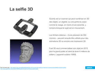 La selfie 3D
Scanify est un scanner qui peut numériser en 3D
des objets, un végétal, ou une partie du corps
comme le visage, en moins d’une seconde, y
compris lorsque le sujet est en mouvement.
Les fichiers obtenus – d’une précision de 350
microns – peuvent ensuite être utilisés pour des
animations 3D ou encore une impression 3D.
Fuel 3D veut commercialiser son objet en 2015
pour le grand public et vient de lever 6 millions de
dollars. L’appareil coûtera 1490$.
Pour en savoir plus : http://www.01net.com/editorial/640045/ces-2015-scanify-de-fuel3d-un-scanner-3d-presque-accessible-au-grand-public/
http://www.graphiline.com/article/19488/Scanify-le-scanner-3D-pour-grand-public
 