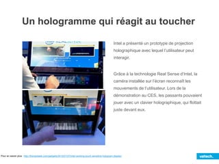 Un hologramme qui réagit au toucher
Intel a présenté un prototype de projection
holographique avec lequel l’utilisateur peut
interagir.
Grâce à la technologie Real Sense d’Intel, la
caméra installée sur l’écran reconnaît les
mouvements de l’utilisateur. Lors de la
démonstration au CES, les passants pouvaient
jouer avec un clavier holographique, qui flottait
juste devant eux.
Pour en savoir plus : http://thenextweb.com/gadgets/2015/01/07/intel-working-touch-sensitive-hologram-display/
 