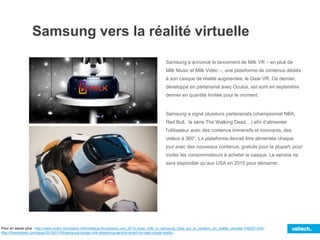 Samsung vers la réalité virtuelle
Samsung a annoncé le lancement de Milk VR – en plus de
Milk Music et Milk Vidéo –, une plateforme de contenus dédiés
à son casque de réalité augmentée, le Gear VR. Ce dernier,
développé en partenariat avec Oculus, est sorti en septembre
dernier en quantité limitée pour le moment.
Samsung a signé plusieurs partenariats (championnat NBA,
Red Bull, la série The Walking Dead…) afin d’alimenter
l’utilisateur avec des contenus immersifs et innovants, des
vidéos à 360°. La plateforme devrait être alimentée chaque
jour avec des nouveaux contenus, gratuits pour la plupart, pour
inciter les consommateurs à acheter le casque. Le service ne
sera disponible qu’aux USA en 2015 pour démarrer.
Pour en savoir plus : http://www.clubic.com/salon-informatique-tic/ces/actu-ces_2015_avec_milk_vr_samsung_mise_sur_le_contenu_en_realite_virtuelle-748257.html ;
http://thenextweb.com/apps/2015/01/05/samsung-brings-milk-streaming-service-smart-tvs-web-virtual-reality/
 