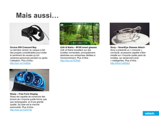 Mais aussi…
Oculus Rift Crescent Bay
La dernière version du casque a fait
des progrès considérables pour éviter
le sentiment de nausée qu’ont
certaines personnes pendant ou après
l’utilisation. Plus d’infos :
http://tcrn.ch/1IvjDDp
Sharp – Free Form Display
Sharp est capable de construire des
écrans de n’importe quelle forme, pas
que rectangulaire, et d’une grande
qualité. Sa cible est le marché
automobile. Plus d’infos :
http://tnw.co/1CbOT8s
Uzik & Nokia – M100 smart glasses
Uzik et Nokia travaillent sur des
lunettes connectées, principalement
destinées aux entreprises dédiées à
l’environnement. Plus d’infos :
http://tnw.co/1ICRyfy
Sony – SmartEye Glasses Attach
Sony a présenté un « monocle »
connecté, accessoire capable d’être
installé sur n’importe quelle paire de
lunettes, qui deviennent ainsi
« intelligentes. Plus d’infos :
http://bit.ly/1u6Z0g3
 