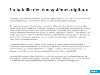 La bataille des écosystèmes digitaux
Comme tout salon international consacré à l’électronique et au digital, le CES a connu son lot d’annonces de
partenariats stratégiques entre fabricants d’hardware, softwares et autres grands groupes.
On ne saurait trop souligner l’importance de l’écosystème digital autour d’un objet/service. Ainsi, la faible
part de marché du Windows Phone s’explique en partie par le peu d’applications disponibles sur le Windows
Store. Et c’est un terrible cercle vicieux : peu de contenus, peu d’utilisateurs ; peu d’utilisateurs, peu de
marques intéressées à développer leurs apps sur le Windows Store ; peu de contenus… Autre exemple : les
Google Glass. Si elles ne sont pas officiellement enterrées, il semblerait que le fait que peu de développeurs
soient enclins à produire des applications pour ces lunettes connectées, faute d’utilisateurs, explique en
partie l’abandon progressif du projet…
Comme nos objets sont et seront de plus en plus connectés, le choix du système d’exploitation joue et
jouera un rôle majeur dans l’adoption par les utilisateurs. Alliances ou trahisons, chacun essaie de se rendre
incontournable ou, au contraire, d’accrocher le bon wagon. La voiture, la télévision, les wearables… le
paysage concurrentiel est encore grandement instable et incertain, mais en totale ébullition.
Le monde de la musique en ligne, marché très lucratif, attire aussi toutes les convoitises et beaucoup s’y
sont déjà plus ou moins cassés les dents récemment, comme Twitter. Cette édition 2015 du CES a confirmé
la multiplication des partenariats entre fabricants d’hardware et services de streaming musical.
 