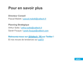 Pour en savoir plus
Directeur Conseil
Pascal Malotti / pascal.malotti@valtech.fr
Planning Stratégique
Arthur Sotto / arthur.sotto@valtech.fr
Sarah Fouque / sarah.fouque@valtech.com
Retrouvez-nous sur @Valtech_FR sur Twitter !
Et nos revues de tendances sur watf.fr
 
