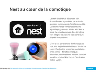 La start-up continue d’accroitre son
écosystème en signant des partenariats
avec des constructeurs d’objets connectés.
Quinze nouvelles entreprises ont ainsi
rejoint le programme « Works with Nest »,
lancé il y a quelques mois. Ces dernières
vont intégrer les produits Nest dans leurs
propres écosystèmes.
C’est le cas par exemple de Philips (avec
Hue, son ampoule connectée) ou encore de
Lutron Electronics, entreprise spécialisée –
entre autres – dans la domotique :
désormais, les utilisateurs peuvent contrôler
leurs thermostats Nest depuis l’application
mobile Lutron.
Pour en savoir plus : http://techcrunch.com/2015/01/05/nest-adds-15-more-companies-to-its-works-with-nest-program/
Nest au cœur de la domotique
 