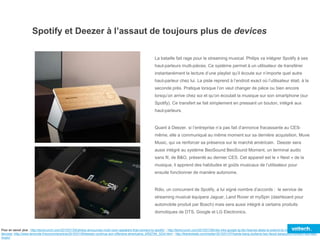 Spotify et Deezer à l’assaut de toujours plus de devices
La bataille fait rage pour le streaming musical. Philips va intégrer Spotify à ses
haut-parleurs multi-pièces. Ce système permet à un utilisateur de transférer
instantanément la lecture d’une playlist qu’il écoute sur n’importe quel autre
haut-parleur chez lui. La piste reprend à l’endroit exact où l’utilisateur était, à la
seconde près. Pratique lorsque l’on veut changer de pièce ou bien encore
lorsqu’on arrive chez soi et qu’on écoutait la musique sur son smartphone (sur
Spotify). Ce transfert se fait simplement en pressant un bouton, intégré aux
haut-parleurs.
Quant à Deezer, si l’entreprise n’a pas fait d’annonce fracassante au CES-
même, elle a communiqué au même moment sur sa dernière acquisition, Muve
Music, qui va renforcer sa présence sur le marché américain. Deezer sera
aussi intégré au système BeoSound BeoSound Moment, un terminal audio
sans fil, de B&O, présenté au dernier CES. Cet appareil est le « Nest » de la
musique, il apprend des habitudes et goûts musicaux de l’utilisateur pour
ensuite fonctionner de manière autonome.
Rdio, un concurrent de Spotify, a lui signé nombre d’accords : le service de
streaming musical équipera Jaguar, Land Rover et mySpin (dashboard pour
automobile produit par Bosch) mais sera aussi intégré à certains produits
domotiques de DTS, Google et LG Electronics.
Pour en savoir plus : http://techcrunch.com/2015/01/05/philips-announces-multi-room-speakers-that-connect-to-spotify/ ; http://techcrunch.com/2015/01/06/rdio-inks-google-lg-dts-hisense-deals-to-extend-its-music-into-more-home-
devices/ ;http://www.lemonde.fr/economie/article/2015/01/09/deezer-continue-son-offensive-americaine_4552794_3234.html ; http://thenextweb.com/insider/2015/01/07/hands-bang-olufsens-two-faced-beosound-moment-like-nest-
music/
 