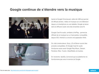 Google continue de s’étendre vers la musique
Après le Google Chromecast, cette clé USB qui permet
de diffuser photos, vidéos et musique sur une télévision
depuis un smartphone ou une tablette, Google se lance
dans la diffusion audio vers des enceintes sans fil.
Google Cast for audio, similaire à AirPlay, permet de
diffuser de la musique sur un haut-parleur compatible,
depuis iOS, Android ou encore une application Web.
Du côté constructeurs, Sony, LG et Denon auront des
produits compatibles. Et Google Cast for audio
fonctionne aussi aussi Google Play Music, Deezer,
Pandora, Rdio, TuneIn, iHeartRadio et d’autres.
En revanche, Spotify a annoncé que sa plateforme ne
fonctionnera pas avec le service de Google.
Pour en savoir plus : http://techcrunch.com/2015/01/05/google-cast-for-audio/
 